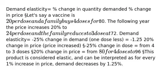 Demand elasticity= % change in quantity demanded % change in price §Let's say a vaccine is 20 per dose and a family buys 4 doses for80. The following year the price increases 20% to 24 per dose and the family reduces to 3 dose at72. Demand elasticity= -25% change in demand (one dose less) = -1.25 20% change in price (price increased) §-25% change in dose = from 4 to 3 doses §20% change in price = from 80 for 4 doses to96 §This product is considered elastic, and can be interpreted as for every 1% increase in price, demand decreases by 1.25%.