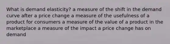 What is demand elasticity? a measure of the shift in the demand curve after a price change a measure of the usefulness of a product for consumers a measure of the value of a product in the marketplace a measure of the impact a price change has on demand