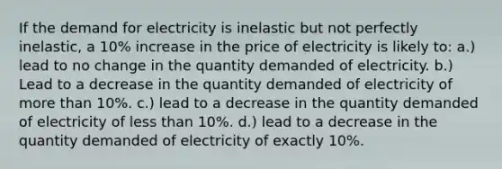 If the demand for electricity is inelastic but not perfectly inelastic, a 10% increase in the price of electricity is likely to: a.) lead to no change in the quantity demanded of electricity. b.) Lead to a decrease in the quantity demanded of electricity of more than 10%. c.) lead to a decrease in the quantity demanded of electricity of less than 10%. d.) lead to a decrease in the quantity demanded of electricity of exactly 10%.