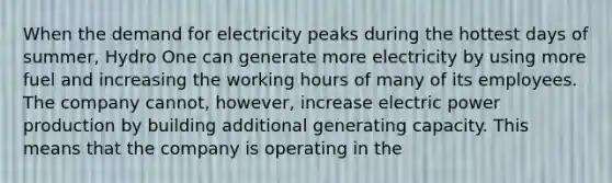 When the demand for electricity peaks during the hottest days of summer, Hydro One can generate more electricity by using more fuel and increasing the working hours of many of its employees. The company cannot, however, increase electric power production by building additional generating capacity. This means that the company is operating in the