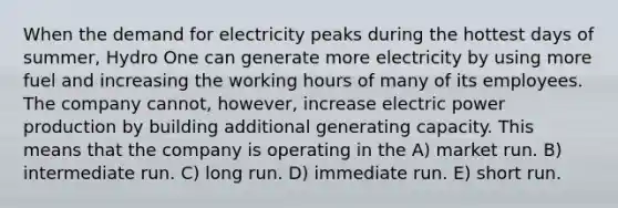 When the demand for electricity peaks during the hottest days of summer, Hydro One can generate more electricity by using more fuel and increasing the working hours of many of its employees. The company cannot, however, increase electric power production by building additional generating capacity. This means that the company is operating in the A) market run. B) intermediate run. C) long run. D) immediate run. E) short run.