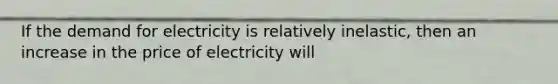 If the demand for electricity is relatively inelastic, then an increase in the price of electricity will