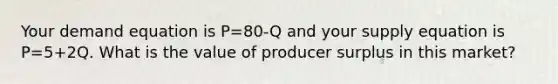 Your demand equation is P=80-Q and your supply equation is P=5+2Q. What is the value of producer surplus in this market?