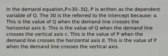 In the demand equation,P=30-.5Q, P is written as the dependent variable of Q. The 30 is the referred to the intercept because: a. This is the value of Q when the demand line crosses the horizontal axis b. This is the value of Q when the demand line crosses the vertical axis c. This is the value of P when the demand line crosses the horizontal axis d. This is the value of P when the demand line crosses the vertical axis.