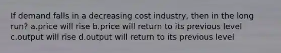 If demand falls in a decreasing cost industry, then in the long run? a.price will rise b.price will return to its previous level c.output will rise d.output will return to its previous level