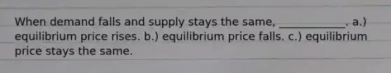 When demand falls and supply stays the same, ____________. a.) equilibrium price rises. b.) equilibrium price falls. c.) equilibrium price stays the same.