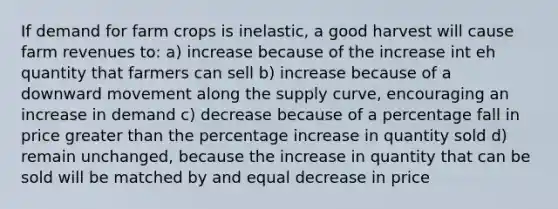 If demand for farm crops is inelastic, a good harvest will cause farm revenues to: a) increase because of the increase int eh quantity that farmers can sell b) increase because of a downward movement along the supply curve, encouraging an increase in demand c) decrease because of a percentage fall in price <a href='https://www.questionai.com/knowledge/ktgHnBD4o3-greater-than' class='anchor-knowledge'>greater than</a> the <a href='https://www.questionai.com/knowledge/kGhkVyPhRK-percentage-increase' class='anchor-knowledge'>percentage increase</a> in quantity sold d) remain unchanged, because the increase in quantity that can be sold will be matched by and equal decrease in price