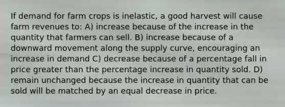 If demand for farm crops is inelastic, a good harvest will cause farm revenues to: A) increase because of the increase in the quantity that farmers can sell. B) increase because of a downward movement along the supply curve, encouraging an increase in demand C) decrease because of a percentage fall in price greater than the percentage increase in quantity sold. D) remain unchanged because the increase in quantity that can be sold will be matched by an equal decrease in price.