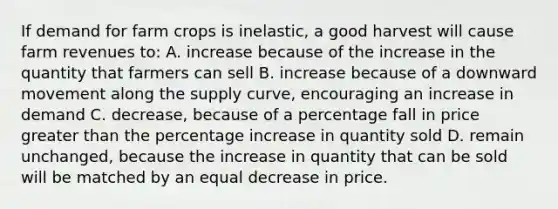 If demand for farm crops is inelastic, a good harvest will cause farm revenues to: A. increase because of the increase in the quantity that farmers can sell B. increase because of a downward movement along the supply curve, encouraging an increase in demand C. decrease, because of a percentage fall in price greater than the percentage increase in quantity sold D. remain unchanged, because the increase in quantity that can be sold will be matched by an equal decrease in price.