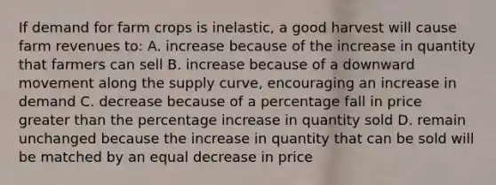 If demand for farm crops is inelastic, a good harvest will cause farm revenues to: A. increase because of the increase in quantity that farmers can sell B. increase because of a downward movement along the supply curve, encouraging an increase in demand C. decrease because of a percentage fall in price greater than the percentage increase in quantity sold D. remain unchanged because the increase in quantity that can be sold will be matched by an equal decrease in price