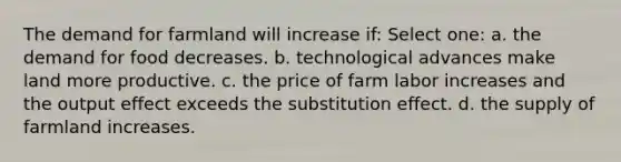 The demand for farmland will increase if: Select one: a. the demand for food decreases. b. technological advances make land more productive. c. the price of farm labor increases and the output effect exceeds the substitution effect. d. the supply of farmland increases.