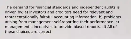 The demand for financial standards and independent audits is driven by: a) investors and creditors need for relevant and representationally faithful accounting information. b) problems arising from management self-reporting their performance. c) management's incentives to provide biased reports. d) All of these choices are correct.