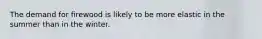 ​The demand for firewood is likely to be more elastic in the summer than in the winter.