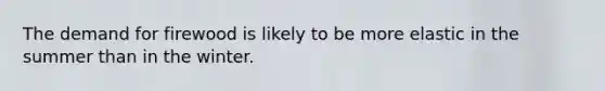 ​The demand for firewood is likely to be more elastic in the summer than in the winter.