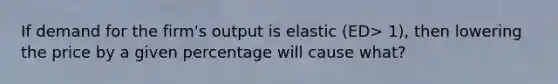 If demand for the firm's output is elastic (ED> 1), then lowering the price by a given percentage will cause what?