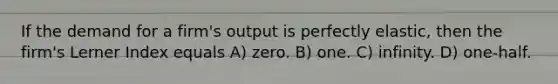 If the demand for a firm's output is perfectly elastic, then the firm's Lerner Index equals A) zero. B) one. C) infinity. D) one-half.