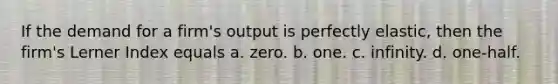 If the demand for a firm's output is perfectly elastic, then the firm's Lerner Index equals a. zero. b. one. c. infinity. d. one-half.