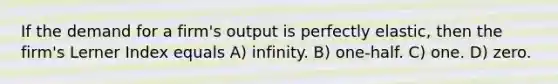 If the demand for a firm's output is perfectly elastic, then the firm's Lerner Index equals A) infinity. B) one-half. C) one. D) zero.