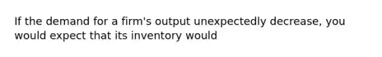 If the demand for a firm's output unexpectedly decrease, you would expect that its inventory would