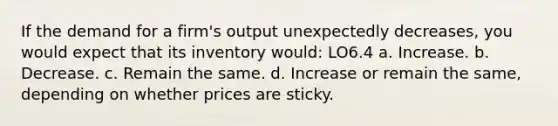 If the demand for a firm's output unexpectedly decreases, you would expect that its inventory would: LO6.4 a. Increase. b. Decrease. c. Remain the same. d. Increase or remain the same, depending on whether prices are sticky.