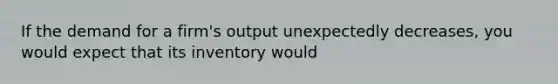 If the demand for a firm's output unexpectedly decreases, you would expect that its inventory would