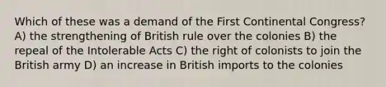 Which of these was a demand of the First Continental Congress? A) the strengthening of British rule over the colonies B) the repeal of the Intolerable Acts C) the right of colonists to join the British army D) an increase in British imports to the colonies