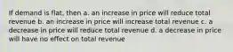 If demand is flat, then a. an increase in price will reduce total revenue b. an increase in price will increase total revenue c. a decrease in price will reduce total revenue d. a decrease in price will have no effect on total revenue