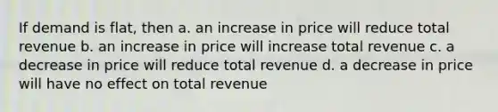 If demand is flat, then a. an increase in price will reduce total revenue b. an increase in price will increase total revenue c. a decrease in price will reduce total revenue d. a decrease in price will have no effect on total revenue