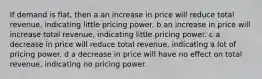 If demand is flat, then a an increase in price will reduce total revenue, indicating little pricing power. b an increase in price will increase total revenue, indicating little pricing power. c a decrease in price will reduce total revenue, indicating a lot of pricing power. d a decrease in price will have no effect on total revenue, indicating no pricing power.