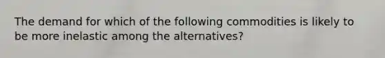 The demand for which of the following commodities is likely to be more inelastic among the alternatives?