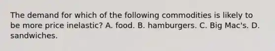 The demand for which of the following commodities is likely to be more price inelastic? A. food. B. hamburgers. C. Big Mac's. D. sandwiches.