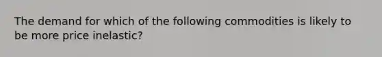 The demand for which of the following commodities is likely to be more price inelastic?