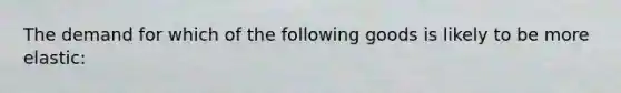 The demand for which of the following goods is likely to be more elastic:
