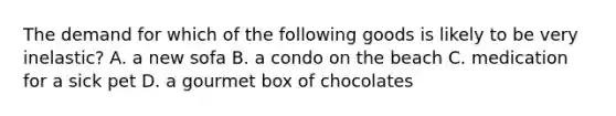 The demand for which of the following goods is likely to be very inelastic? A. a new sofa B. a condo on the beach C. medication for a sick pet D. a gourmet box of chocolates