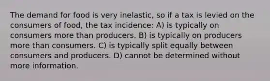 The demand for food is very inelastic, so if a tax is levied on the consumers of food, the tax incidence: A) is typically on consumers more than producers. B) is typically on producers more than consumers. C) is typically split equally between consumers and producers. D) cannot be determined without more information.