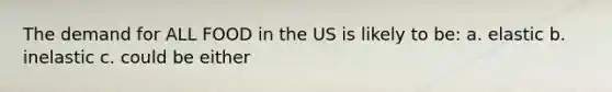 The demand for ALL FOOD in the US is likely to be: a. elastic b. inelastic c. could be either