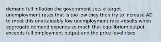 demand full inflation the government sets a target unemployment rates that is too low they then try to increase AD to meet this unattainably low unemployment rate -results when aggregate demand expands so much that equilibrium output exceeds full employment output and the price level rises