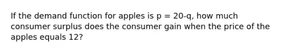 If the demand function for apples is p = 20-q, how much consumer surplus does the consumer gain when the price of the apples equals 12?