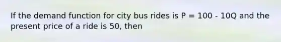 If the demand function for city bus rides is P = 100 - 10Q and the present price of a ride is 50, then