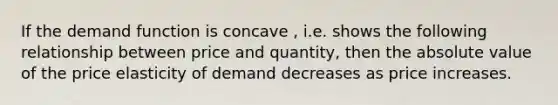 If the demand function is concave , i.e. shows the following relationship between price and quantity, then the absolute value of the price elasticity of demand decreases as price increases.