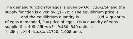 The demand function for eggs is given by Qd=720-2/5P and the supply function is given by Qs=7/5P. The equilibrium price is ________ and the equilibrium quantity is ________. (Qd = quantity of eggs demanded, P = price of eggs, Qs = quantity of eggs supplied) a. 400; 560 units. b.450; 540 units. c. 1,296; 1,814.4 units. d.720; 1,008 units