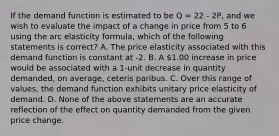 If the demand function is estimated to be Q = 22 - 2P, and we wish to evaluate the impact of a change in price from 5 to 6 using the arc elasticity formula, which of the following statements is correct? A. The price elasticity associated with this demand function is constant at -2. B. A 1.00 increase in price would be associated with a 1-unit decrease in quantity demanded, on average, ceteris paribus. C. Over this range of values, the demand function exhibits unitary price elasticity of demand. D. None of the above statements are an accurate reflection of the effect on quantity demanded from the given price change.