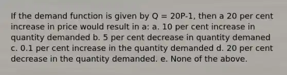 If the demand function is given by Q = 20P-1, then a 20 per cent increase in price would result in a: a. 10 per cent increase in quantity demanded b. 5 per cent decrease in quantity demaned c. 0.1 per cent increase in the quantity demanded d. 20 per cent decrease in the quantity demanded. e. None of the above.