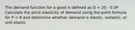 The demand function for a good is defined as Q = 20 - 0.5P Calculate the price elasticity of demand using the point formula for P = 8 and determine whether demand is elastic, inelastic, or unit elastic