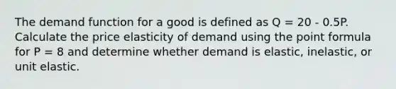 The demand function for a good is defined as Q = 20 - 0.5P. Calculate the price elasticity of demand using the point formula for P = 8 and determine whether demand is elastic, inelastic, or unit elastic.