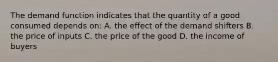 The demand function indicates that the quantity of a good consumed depends on: A. the effect of the demand shifters B. the price of inputs C. the price of the good D. the income of buyers