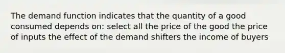 The demand function indicates that the quantity of a good consumed depends on: select all the price of the good the price of inputs the effect of the demand shifters the income of buyers