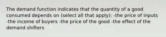 The demand function indicates that the quantity of a good consumed depends on (select all that apply): -the price of inputs -the income of buyers -the price of the good -the effect of the demand shifters