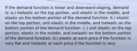 If the demand function is linear and downward-sloping, demand is: a.) inelastic on the top portion, unit elastic in the middle, and elastic on the bottom portion of the demand function. b.) elastic on the top portion, unit elastic in the middle, and inelastic on the bottom portion of the demand function. c.) unit elastic on the top portion, elastic in the middle, and inelastic on the bottom portion of the demand function. d.) elastic at each price if the function is very flat and inelastic at each price if the function is very