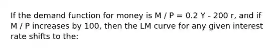 If the demand function for money is M / P = 0.2 Y - 200 r, and if M / P increases by 100, then the LM curve for any given interest rate shifts to the: